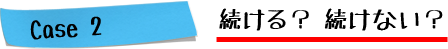 Case2.続ける？続けない？